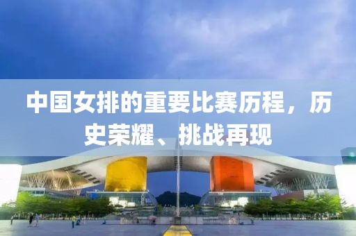 中国女排的重要比赛历程，历史荣耀、挑战再现