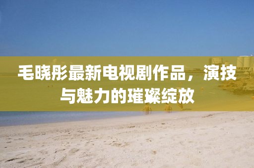 毛晓彤最新电视剧作品，演技与魅力的璀璨绽放