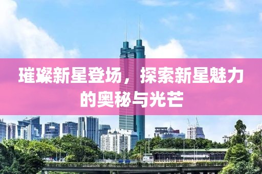 璀璨新星登场，探索新星魅力的奥秘与光芒
