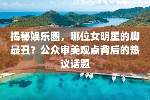 揭秘娱乐圈，哪位女明星的脚最丑？公众审美观点背后的热议话题