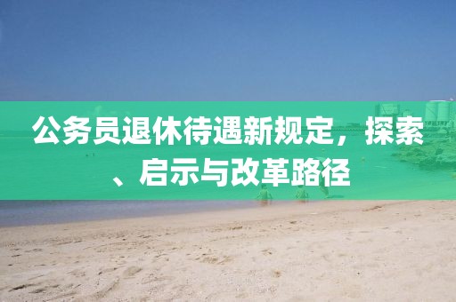 公务员退休待遇新规定，探索、启示与改革路径