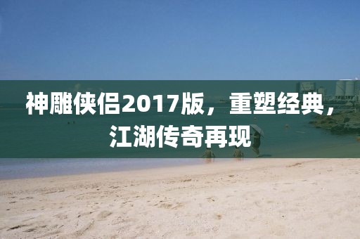 神雕侠侣2017版，重塑经典，江湖传奇再现