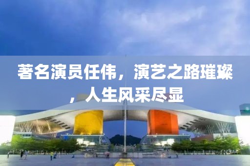 著名演员任伟，演艺之路璀璨，人生风采尽显