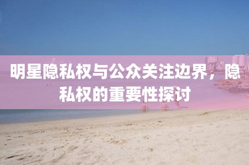 明星隐私权与公众关注边界，隐私权的重要性探讨