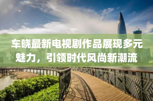 车晓最新电视剧作品展现多元魅力，引领时代风尚新潮流