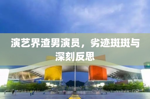 演艺界渣男演员，劣迹斑斑与深刻反思