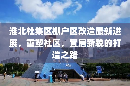 淮北杜集区棚户区改造最新进展，重塑社区，宜居新貌的打造之路