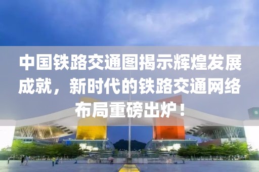中国铁路交通图揭示辉煌发展成就，新时代的铁路交通网络布局重磅出炉！