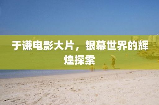 于谦电影大片，银幕世界的辉煌探索