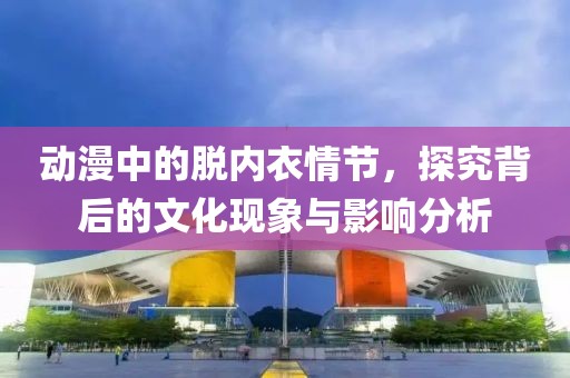 动漫中的脱内衣情节，探究背后的文化现象与影响分析