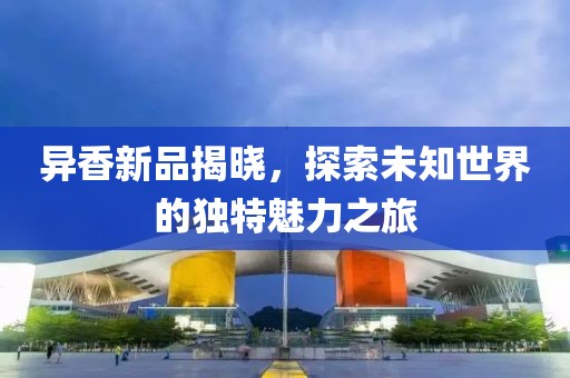 异香新品揭晓，探索未知世界的独特魅力之旅