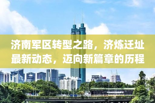 济南军区转型之路，济炼迁址最新动态，迈向新篇章的历程