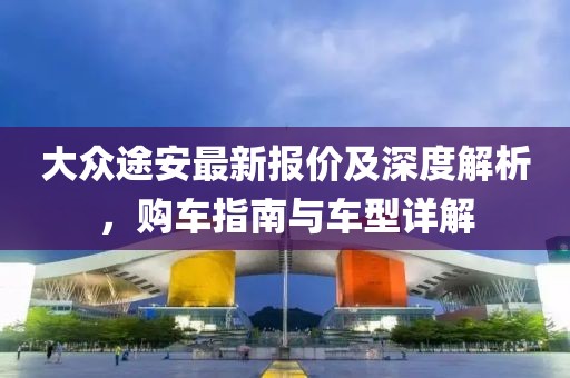 大众途安最新报价及深度解析，购车指南与车型详解