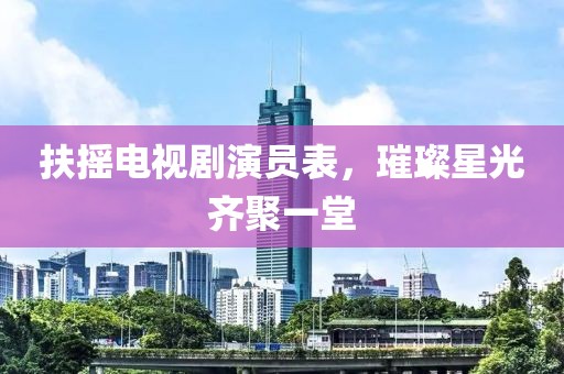 扶摇电视剧演员表，璀璨星光齐聚一堂