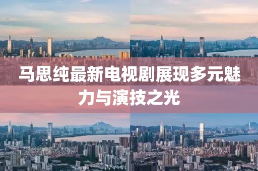 马思纯最新电视剧展现多元魅力与演技之光