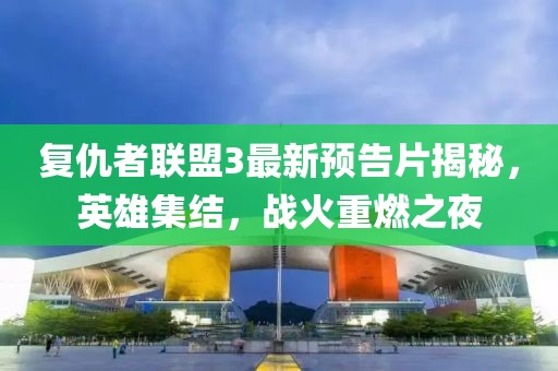 复仇者联盟3最新预告片揭秘，英雄集结，战火重燃之夜