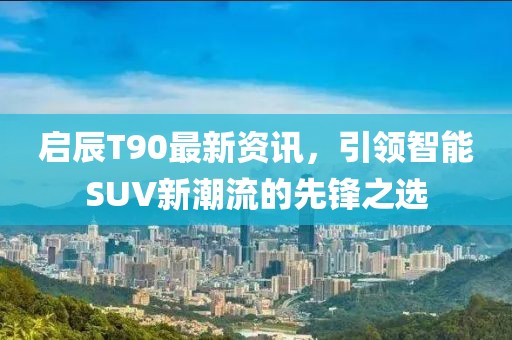 启辰T90最新资讯，引领智能SUV新潮流的先锋之选