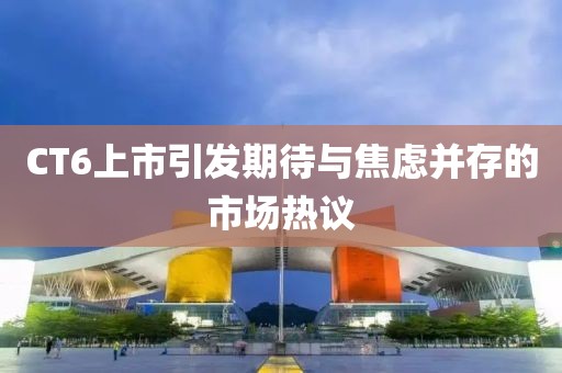 CT6上市引发期待与焦虑并存的市场热议