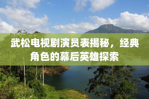 武松电视剧演员表揭秘，经典角色的幕后英雄探索