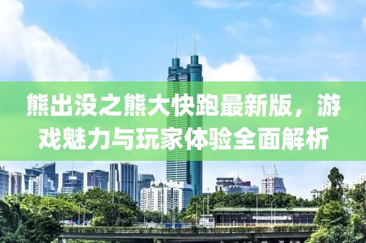 熊出没之熊大快跑最新版，游戏魅力与玩家体验全面解析