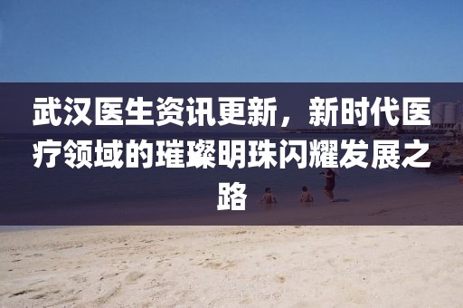 武汉医生资讯更新，新时代医疗领域的璀璨明珠闪耀发展之路