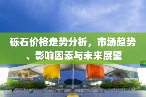砾石价格走势分析，市场趋势、影响因素与未来展望