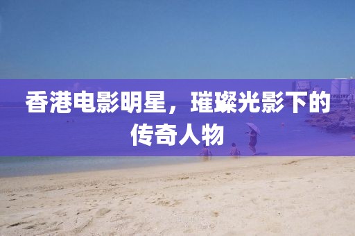 香港电影明星，璀璨光影下的传奇人物