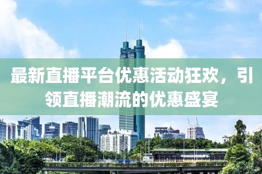 最新直播平台优惠活动狂欢，引领直播潮流的优惠盛宴