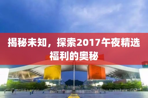 揭秘未知，探索2017午夜精选福利的奥秘