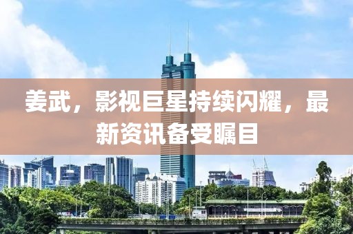 姜武，影视巨星持续闪耀，最新资讯备受瞩目