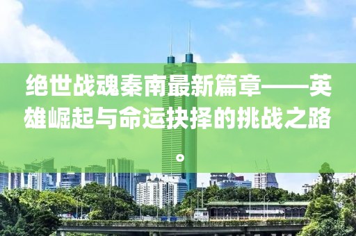 绝世战魂秦南最新篇章——英雄崛起与命运抉择的挑战之路。