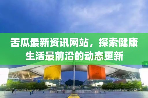 苦瓜最新资讯网站，探索健康生活最前沿的动态更新