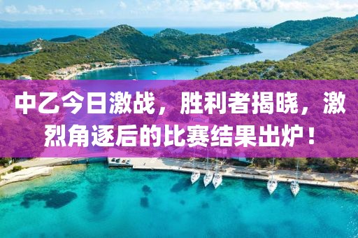 中乙今日激战，胜利者揭晓，激烈角逐后的比赛结果出炉！