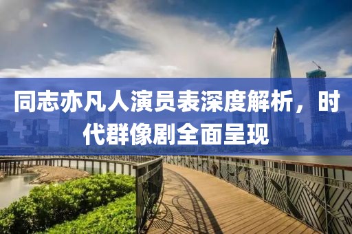 同志亦凡人演员表深度解析，时代群像剧全面呈现