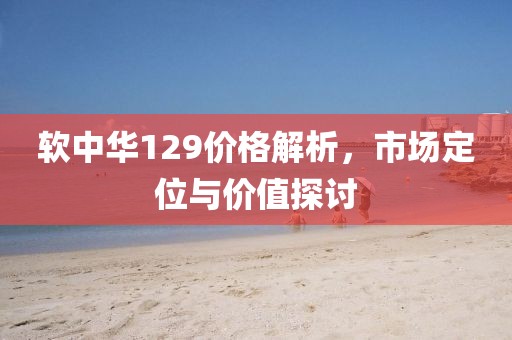 软中华129价格解析，市场定位与价值探讨