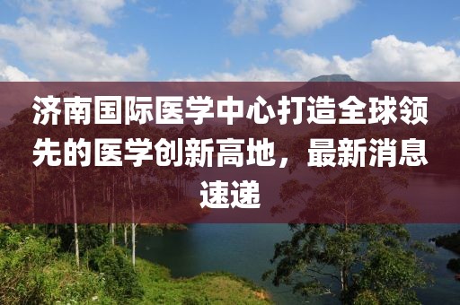济南国际医学中心打造全球领先的医学创新高地，最新消息速递