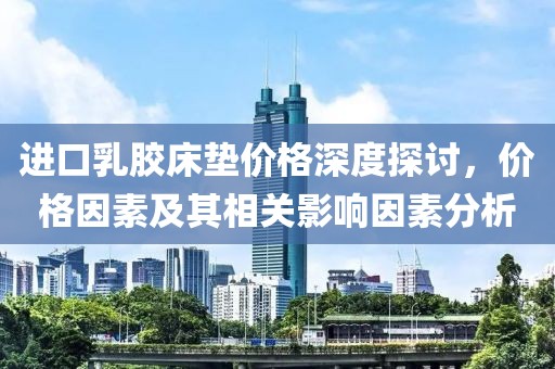 进口乳胶床垫价格深度探讨，价格因素及其相关影响因素分析