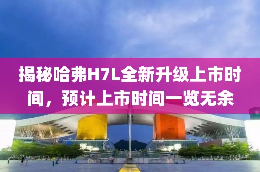 揭秘哈弗H7L全新升级上市时间，预计上市时间一览无余