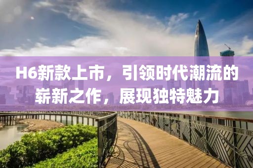 H6新款上市，引领时代潮流的崭新之作，展现独特魅力
