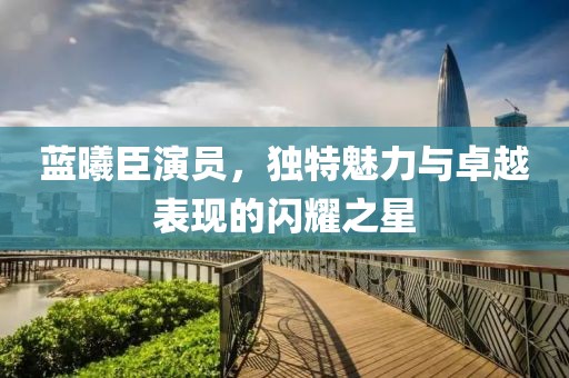 蓝曦臣演员，独特魅力与卓越表现的闪耀之星