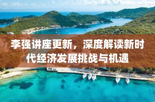 李强讲座更新，深度解读新时代经济发展挑战与机遇