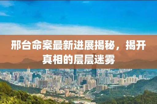 邢台命案最新进展揭秘，揭开真相的层层迷雾