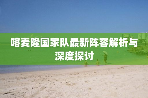 喀麦隆国家队最新阵容解析与深度探讨