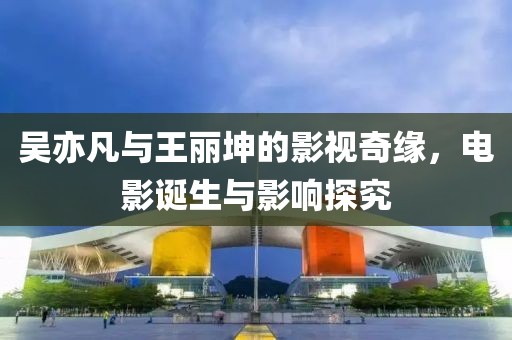 吴亦凡与王丽坤的影视奇缘，电影诞生与影响探究