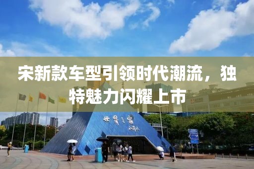 宋新款车型引领时代潮流，独特魅力闪耀上市