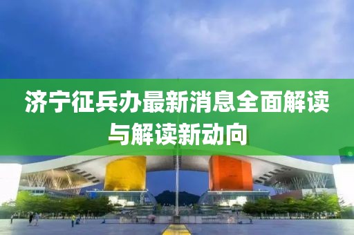 济宁征兵办最新消息全面解读与解读新动向