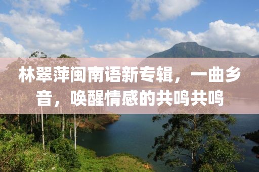 林翠萍闽南语新专辑，一曲乡音，唤醒情感的共鸣共鸣