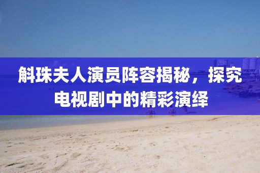 斛珠夫人演员阵容揭秘，探究电视剧中的精彩演绎
