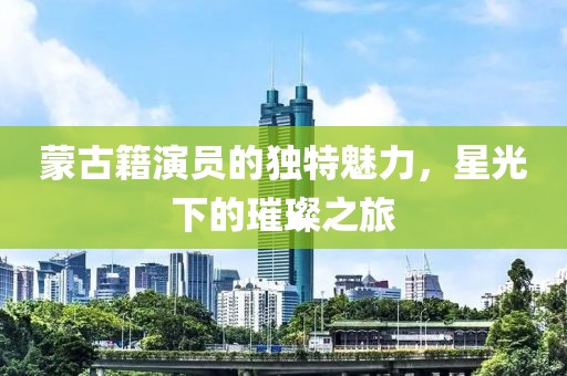 蒙古籍演员的独特魅力，星光下的璀璨之旅