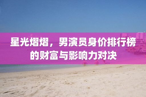星光熠熠，男演员身价排行榜的财富与影响力对决